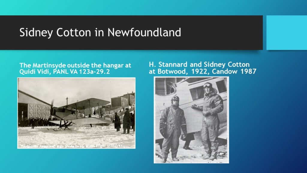 The title (white text on a black band) reads Sidney Cotton in Newfoundland. There is one black and white photograph of someone standing next to an old airplane. The caption reads The Martinsyde in Botwood. The other image is a verse from the poem, Cotton's Patch, by Johnny Burke showing the mixed opinions about Cotton's efforts. It reads: We then reeled up and put for home, We didn't strike the batch, We didn't see a cotton, Nor half a wincy patch; The only patch I saw this spring, And saw it every day, Was the patch on Tapper's trousers, He had sewn on in Torbay.